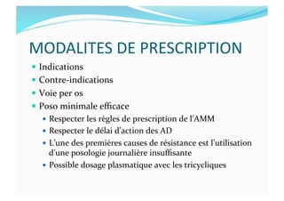 MODALITES	
  DE	
  PRESCRIPTION	
  
  Indications	
  
  Contre-­‐indications	
  
  Voie	
  per	
  os	
  
  Poso	
  minimale	
  eﬃcace	
  
  Respecter	
  les	
  règles	
  de	
  prescription	
  de	
  l’AMM	
  
  Respecter	
  le	
  délai	
  d’action	
  des	
  AD	
  
  L’une	
  des	
  premières	
  causes	
  de	
  résistance	
  est	
  l’utilisation	
  
d’une	
  posologie	
  journalière	
  insuﬃsante	
  
  Possible	
  dosage	
  plasmatique	
  avec	
  les	
  tricycliques	
  
 