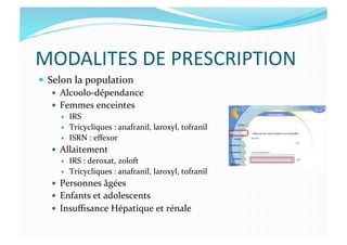 MODALITES	
  DE	
  PRESCRIPTION	
  
  Selon	
  la	
  population	
  
  Alcoolo-­‐dépendance	
  
  Femmes	
  enceintes	
  
  IRS	
  	
  
  Tricycliques	
  :	
  anafranil,	
  laroxyl,	
  tofranil	
  
  ISRN	
  :	
  eﬀexor	
  
  Allaitement	
  
  IRS	
  :	
  deroxat,	
  zoloft	
  
  Tricycliques	
  :	
  anafranil,	
  laroxyl,	
  tofranil	
  
  Personnes	
  âgées	
  
  Enfants	
  et	
  adolescents	
  
  Insuﬃsance	
  Hépatique	
  et	
  rénale	
  
 