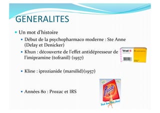 GENERALITES	
  
  Un	
  mot	
  d’histoire	
  
  Début	
  de	
  la	
  psychopharmaco	
  moderne	
  :	
  Ste	
  Anne	
  
(Delay	
  et	
  Denicker)	
  
  Khun	
  :	
  découverte	
  de	
  l’eﬀet	
  antidépresseur	
  de	
  
l’imipramine	
  (tofranil)	
  (1957)	
  
  Kline	
  :	
  iprozianide	
  (marsilid)(1957)	
  
  Années	
  80	
  :	
  Prozac	
  et	
  IRS	
  
 