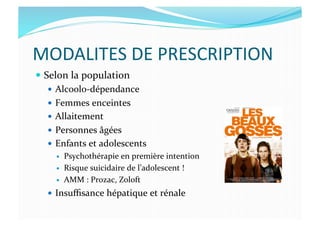MODALITES	
  DE	
  PRESCRIPTION	
  
  Selon	
  la	
  population	
  
  Alcoolo-­‐dépendance	
  
  Femmes	
  enceintes	
  
  Allaitement	
  
  Personnes	
  âgées	
  
  Enfants	
  et	
  adolescents	
  
  Psychothérapie	
  en	
  première	
  intention	
  
  Risque	
  suicidaire	
  de	
  l’adolescent	
  !	
  
  AMM	
  :	
  Prozac,	
  Zoloft	
  
  Insuﬃsance	
  hépatique	
  et	
  rénale	
  
 