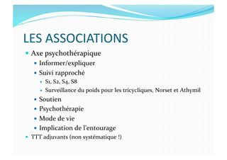 LES	
  ASSOCIATIONS	
  
  Axe	
  psychothérapique	
  
  Informer/expliquer	
  
  Suivi	
  rapproché	
  
  S1,	
  S2,	
  S4,	
  S8	
  
  Surveillance	
  du	
  poids	
  pour	
  les	
  tricycliques,	
  Norset	
  et	
  Athymil	
  
  Soutien	
  
  Psychothérapie	
  
  Mode	
  de	
  vie	
  
  Implication	
  de	
  l’entourage	
  
  TTT	
  adjuvants	
  (non	
  systématique	
  !)	
  
 
