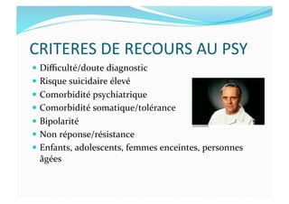 CRITERES	
  DE	
  RECOURS	
  AU	
  PSY	
  
  Diﬃculté/doute	
  diagnostic	
  
  Risque	
  suicidaire	
  élevé	
  
  Comorbidité	
  psychiatrique	
  
  Comorbidité	
  somatique/tolérance	
  
  Bipolarité	
  
  Non	
  réponse/résistance	
  	
  
  Enfants,	
  adolescents,	
  femmes	
  enceintes,	
  personnes	
  
âgées	
  
 