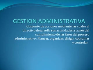 GESTION ADMINISTRATIVA   Conjunto de acciones mediante las cuales el directivo desarrolla sus actividades a través del cumplimiento de las fases del proceso administrativo: Planear, organizar, dirigir, coordinar y controlar.  