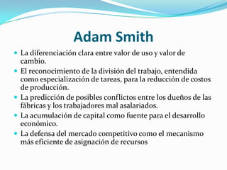 Adam SmithLa diferenciación clara entre valor de uso y valor de cambio. El reconocimiento de la división del trabajo, entendida como especialización de tareas, para la reducción de costos de producción. La predicción de posibles conflictos entre los dueños de las fábricas y los trabajadores mal asalariados. La acumulación de capital como fuente para el desarrollo económico. La defensa del mercado competitivo como el mecanismo más eficiente de asignación de recursos