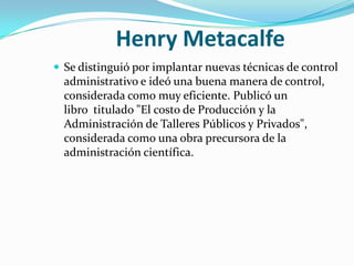 Henry MetacalfeSe distinguió por implantar nuevas técnicas de control administrativo e ideó una buena manera de control, considerada como muy eficiente. Publicó un libro  titulado "El costo de Producción y la Administración de Talleres Públicos y Privados", considerada como una obra precursora de la administración científica.