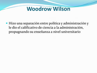 Woodrow WilsonHizo una separación entre política y administración y le dio el calificativo de ciencia a la administración, propugnando su enseñanza a nivel universitario
