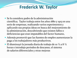 Frederick W. TaylorSe le considera padre de la administración científica;  Taylor trabaja entre los años 1880 y 1915 en una serie de empresas, realizando varios experimentos y aplicando sus propias ideas en busca del mejoramiento de la administración, descubriendo que existen fallos o deficiencias que eran imputables del factor humano, Además promovió que las fuentes de empleo aumentaran la paga a los trabajadores más productivos.El disminuyó la jornada diaria de trabajo de 10 ½ a 8 ½ horas e introdujo períodos de descanso, el sistema de salarios diferenciales y otras mejoras