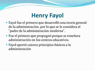 Henry FayolFayol fue el primero que desarrolló una teoría general de la administración, por lo que se le considera el "padre de la administración moderna".Fue el primero que propugnó porque se enseñara administración en los centros educativos.Fayol aportó catorce principios básicos a la administración