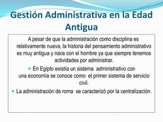 Gestión Administrativa en la Edad Antigua   A pesar de que la administración como disciplina es relativamente nueva, la historia del pensamiento administrativo es muy antigua y nace con el hombre ya que siempre tenemos actividades por administrar.En Egipto existía un sistema  administrativo con una economía se conoce como  el primer sistema de servicio civil.La administración de roma  se caracterizó por la centralización.