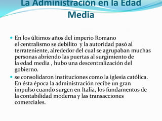 La Administración en la Edad MediaEn los últimos años del imperio Romano el centralismo se debilito  y la autoridad pasó al terrateniente, alrededor del cual se agrupaban muchas personas abriendo las puertas al surgimiento de la edad media , hubo una descentralización del gobierno.se consolidaron instituciones como la iglesia católica. En ésta época la administración recibe un gran impulso cuando surgen en Italia, los fundamentos de la contabilidad moderna y las transacciones comerciales.