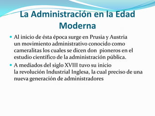 La Administración en la Edad ModernaAl inicio de ésta época surge en Prusia y Austria un movimiento administrativo conocido como cameralitas los cuales se dicen don  pioneros en el estudio científico de la administración pública.A mediados del siglo XVIII tuvo su inicio la revolución Industrial Inglesa, la cual preciso de una nueva generación de administradores