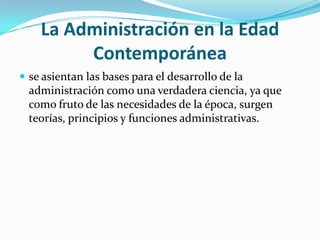 La Administración en la Edad Contemporánease asientan las bases para el desarrollo de la administración como una verdadera ciencia, ya que como fruto de las necesidades de la época, surgen teorías, principios y funciones administrativas.