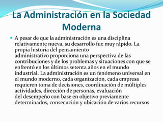 La Administración en la Sociedad ModernaA pesar de que la administración es una disciplina relativamente nueva, su desarrollo fue muy rápido. La propia historia del pensamiento administrativo proporciona una perspectiva de las contribuciones y de los problemas y situaciones con que se enfrentó en los últimos setenta años en el mundo industrial. La administración es un fenómeno universal en el mundo moderno, cada organización, cada empresa requieren toma de decisiones, coordinación de múltiples actividades, dirección de personas, evaluación del desempeño con base en objetivo previamente determinados, consecución y ubicación de varios recursos