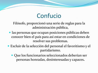 ConfucioFilósofo, proporcionó una serie de reglas para la administración pública, las personas que ocupan posiciones públicas deben conocer bien el país para así estar en condiciones de resolver sus problemas.Excluir de la selección del personal el favoritismo y el partidarismo.Que los funcionarios seleccionados deberían ser personas honradas, desinteresadas y capaces.