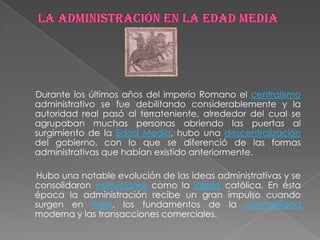 Durante los últimos años del imperio Romano el centralismo
administrativo se fue debilitando considerablemente y la
autoridad real pasó al terrateniente, alrededor del cual se
agrupaban muchas personas abriendo las puertas al
surgimiento de la Edad Media, hubo una descentralización
del gobierno, con lo que se diferenció de las formas
administrativas que habían existido anteriormente.

Hubo una notable evolución de las ideas administrativas y se
consolidaron instituciones como la iglesia católica. En ésta
época la administración recibe un gran impulso cuando
surgen en Italia, los fundamentos de la contabilidad
moderna y las transacciones comerciales.
 