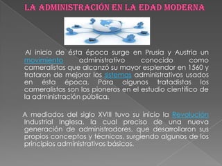Al inicio de ésta época surge en Prusia y Austria un
movimiento       administrativo     conocido        como
cameralistas que alcanzó su mayor esplendor en 1560 y
trataron de mejorar los sistemas administrativos usados
en ésta época. Para algunos tratadistas los
cameralistas son los pioneros en el estudio científico de
la administración pública.

A mediados del siglo XVIII tuvo su inicio la Revolución
Industrial Inglesa, la cual preciso de una nueva
generación de administradores, que desarrollaron sus
propios conceptos y técnicas, surgiendo algunos de los
principios administrativos básicos.
 