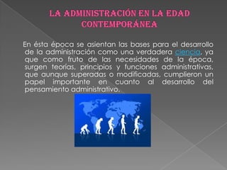 En ésta época se asientan las bases para el desarrollo
de la administración como una verdadera ciencia, ya
que como fruto de las necesidades de la época,
surgen teorías, principios y funciones administrativas,
que aunque superadas o modificadas, cumplieron un
papel importante en cuanto al desarrollo del
pensamiento administrativo.
 