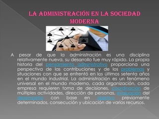 A    pesar de que la administración es una disciplina
    relativamente nueva, su desarrollo fue muy rápido. La propia
    historia del pensamiento administrativo proporciona una
    perspectiva de las contribuciones y de los problemas y
    situaciones con que se enfrentó en los últimos setenta años
    en el mundo industrial. La administración es un fenómeno
    universal en el mundo moderno, cada organización, cada
    empresa requieren toma de decisiones, coordinación de
    múltiples actividades, dirección de personas, evaluación del
    desempeño        con   base    en    objetivo   previamente
    determinados, consecución y ubicación de varios recursos.
 