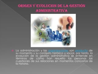    La administración y las organizaciones son producto de
    su momento y su contexto histórico y social, por tanto, la
    evolución de la gestión administrativa se entiende en
    términos de cómo han resuelto las personas las
    cuestiones de sus relaciones en momentos concretos de
    la historia.
 