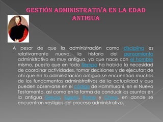A pesar de que la administración como disciplina es
 relativamente    nueva, la     historia  del     pensamiento
 administrativo es muy antigua, ya que nace con el hombre
 mismo, puesto que en todo tiempo ha habido la necesidad
 de coordinar actividades, tomar decisiones y de ejecutar; de
 ahí que en la administración antigua se encuentran muchos
 de los fundamentos administrativos de la actualidad y que
 pueden observarse en el código de Hammurahi, en el Nuevo
 Testamento, así como en la forma de conducir los asuntos en
 la antigua Grecia, Egipto, Roma y China, en donde se
 encuentran vestigios del proceso administrativo.
 