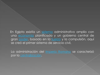 En Egipto existía un sistema administrativo amplio con
una economía planificada y un gobierno central de
gran poder, basado en la fuerza y la compulsión, aquí
se creó el primer sistema de servicio civil.

La administración del Imperio Romano se caracterizó
por la centralización.
 