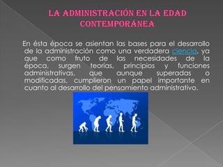 En ésta época se asientan las bases para el desarrollo
de la administración como una verdadera ciencia, ya
que como fruto de las necesidades de la
época, surgen teorías, principios y funciones
administrativas,    que     aunque    superadas      o
modificadas, cumplieron un papel importante en
cuanto al desarrollo del pensamiento administrativo.
 