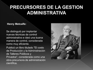 Henry Metcalfe:
Se distinguió por implantar
nuevas técnicas de control
administrativo e ideó una buena
manera de control, considerada
como muy eficiente.
Publicó un libro titulado "El costo
de Producción y la Administración
de Talleres Públicos y
Privados", considerada como una
obra precursora de administración
científica.

 