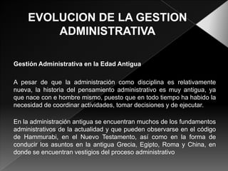 Gestión Administrativa en la Edad Antigua
A pesar de que la administración como disciplina es relativamente
nueva, la historia del pensamiento administrativo es muy antigua, ya
que nace con e hombre mismo, puesto que en todo tiempo ha habido la
necesidad de coordinar actividades, tomar decisiones y de ejecutar.
En la administración antigua se encuentran muchos de los fundamentos
administrativos de la actualidad y que pueden observarse en el código
de Hammurabi, en el Nuevo Testamento, así como en la forma de
conducir los asuntos en la antigua Grecia, Egipto, Roma y China, en
donde se encuentran vestigios del proceso administrativo

 
