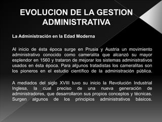 La Administración en la Edad Moderna
Al inicio de ésta época surge en Prusia y Austria un movimiento
administrativo conocido como cameralita que alcanzó su mayor
esplendor en 1560 y trataron de mejorar los sistemas administrativos
usados en ésta época. Para algunos tratadistas los cameralitas son
los pioneros en el estudio científico de la administración pública.
A mediados del siglo XVIII tuvo su inicio la Revolución Industrial
Inglesa, la cual preciso de una nueva generación de
administradores, que desarrollaron sus propios conceptos y técnicas.
Surgen algunos de los principios administrativos básicos.

 