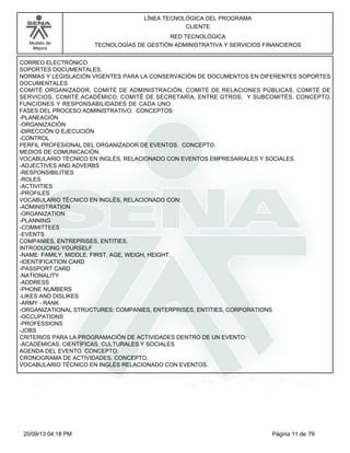 Modelo de 
Mejora 
LÍNEA TECNOLÓGICA DEL PROGRAMA 
CLIENTE 
RED TECNOLÓGICA 
TECNOLOGÍAS DE GESTIÓN ADMINISTRATIVA Y SERVICIOS FINANCIEROS 
CORREO ELECTRÓNICO 
SOPORTES DOCUMENTALES. 
NORMAS Y LEGISLACIÓN VIGENTES PARA LA CONSERVACIÓN DE DOCUMENTOS EN DIFERENTES SOPORTES 
DOCUMENTALES. 
COMITÉ ORGANIZADOR, COMITÉ DE ADMINISTRACIÓN, COMITÉ DE RELACIONES PÚBLICAS, COMITÉ DE 
SERVICIOS, COMITÉ ACADÉMICO, COMITÉ DE SECRETARÍA, ENTRE OTROS; Y SUBCOMITÉS. CONCEPTO, 
FUNCIONES Y RESPONSABILIDADES DE CADA UNO. 
FASES DEL PROCESO ADMINISTRATIVO. CONCEPTOS: 
-PLANEACIÓN 
-ORGANIZACIÓN 
-DIRECCIÓN O EJECUCIÓN 
-CONTROL 
PERFIL PROFESIONAL DEL ORGANIZADOR DE EVENTOS. CONCEPTO. 
MEDIOS DE COMUNICACIÓN. 
VOCABULARIO TÉCNICO EN INGLÉS, RELACIONADO CON EVENTOS EMPRESARIALES Y SOCIALES. 
-ADJECTIVES AND ADVERBS 
-RESPONSIBILITIES 
-ROLES 
-ACTIVITIES 
-PROFILES 
VOCABULARIO TÉCNICO EN INGLÉS, RELACIONADO CON: 
-ADMINISTRATION 
-ORGANIZATION 
-PLANNING 
-COMMITTEES 
-EVENTS 
COMPANIES, ENTREPRISES, ENTITIES. 
INTRODUCING YOURSELF 
-NAME: FAMILY, MIDDLE, FIRST, AGE, WEIGH, HEIGHT. 
-IDENTIFICATION CARD 
-PASSPORT CARD 
-NATIONALITY 
-ADDRESS 
-PHONE NUMBERS 
-LIKES AND DISLIKES 
-ARMY - RANK 
-ORGANIZATIONAL STRUCTURES: COMPANIES, ENTERPRISES, ENTITIES, CORPORATIONS 
-OCCUPATIONS 
-PROFESSIONS 
-JOBS 
CRITERIOS PARA LA PROGRAMACIÓN DE ACTIVIDADES DENTRO DE UN EVENTO: 
-ACADÉMICAS, CIENTÍFICAS, CULTURALES Y SOCIALES 
AGENDA DEL EVENTO. CONCEPTO. 
CRONOGRAMA DE ACTIVIDADES. CONCEPTO. 
VOCABULARIO TÉCNICO EN INGLÉS RELACIONADO CON EVENTOS. 
20/09/13 04:18 PM Página 11 de 79 
 