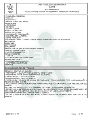 Modelo de 
Mejora 
LÍNEA TECNOLÓGICA DEL PROGRAMA 
CLIENTE 
RED TECNOLÓGICA 
TECNOLOGÍAS DE GESTIÓN ADMINISTRATIVA Y SERVICIOS FINANCIEROS 
-TECNOLOGÍA REQUERIDA 
-VENTAJAS 
-DESVENTAJAS 
CONVENIOS INSTITUCIONALES 
NEGOCIACIÓN: 
-INTERCAMBIO 
-DONACIÓN 
-COMPRA Y VENTA 
ALIANZA ESTRATÉGICA 
FASE DE EJECUCIÓN: 
-INAUGURACIÓN E INSTALACIÓN. 
-DESARROLLO DE LA AGENDA 
-CIERRE Y CLAUSURA 
VOCABULARIO TÉCNICO EN INGLÉS RELACIONADO CON EL DESARROLLO DEL EVENTO. 
MASS-MEDIA 
EXECUTING 
CONTROLLING 
EVALUATION 
FASE DE EVALUACIÓN DEL EVENTO (POST-EVENTO): 
-ANÁLISIS Y DIAGNÓSTICO 
-PLAN DE MEJORAMIENTO 
AGRADECIMIENTOS: 
-TARJETAS 
-COMUNICACIONES PROTOCOLARIAS. 
ARCHIVO DEL EVENTO: 
-CONSERVACIÓN DOCUMENTAL 
-SOPORTES DOCUMENTALES 
MEMORIAS 
3.2. CONOCIMIENTOS DE PROCESO 
DEFINIR EL OBJETIVO DEL EVENTO. 
-INTERPRETAR LA CULTURA ORGANIZACIONAL, MISIÓN Y VISIÓN. 
-INTERPRETAR LOS OBJETIVOS Y PROPÓSITOS DEL EVENTO. 
-IDENTIFICAR LAS CLASES DE EVENTOS. 
-DIFERENCIAR LAS ETAPAS DEL EVENTO. 
-PROPONER EL PROYECTO DE MANUAL DE FUNCIONES Y PROCEDIMIENTOS PARA LA ORGANIZACIÓN Y 
REALIZACIÓN DEL EVENTO. 
-PRESENTAR EL MANUAL DE FUNCIONES Y PROCEDIMIENTOS PARA LA ORGANIZACIÓN Y REALIZACIÓN DEL 
EVENTO. 
-UTILIZAR LAS DIFERENTES TECNOLOGÍAS PARA PROCESAR E INTERCAMBIAR INFORMACIÓN. 
-CONSERVAR LA INFORMACIÓN REGISTRADA EN LOS DIFERENTES SOPORTES DOCUMENTALES, DE 
ACUERDO CON LAS NORMAS DE LA ORGANIZACIÓN Y LA LEGISLACIÓN VIGENTE. 
CONFORMAR COMITÉS: ORGANIZADOR Y DEMÁS COMITÉS. 
-APLICAR EL MANUAL DE FUNCIONES Y PROCEDIMIENTOS PARA LA ORGANIZACIÓN Y REALIZACIÓN DEL 
EVENTO. 
20/09/13 04:18 PM Página 14 de 79 
 