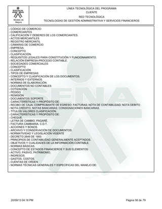 Modelo de 
Mejora 
LÍNEA TECNOLÓGICA DEL PROGRAMA 
CLIENTE 
RED TECNOLÓGICA 
TECNOLOGÍAS DE GESTIÓN ADMINISTRATIVA Y SERVICIOS FINANCIEROS 
- CÓDIGO DE COMERCIO: 
- COMERCIANTES 
- CALIFICACIÓN Y DEBERES DE LOS COMERCIANTES. 
- ACTOS MERCANTILES 
- REGISTRO MERCANTIL 
- CÁMARAS DE COMERCIO 
- EMPRESA: 
- CONCEPTO. 
- CLASIFICACIÓN. 
- REQUISITOS LEGALES PARA CONSTITUCIÓN Y FUNCIONAMIENTO. 
- RELACIÓN EMPRESA-PROCESO CONTABLE. 
- SOCIEDADES COMERCIALES: 
- CONCEPTO 
- CLASIFICACIÓN 
- TIPOS DE EMPRESAS 
- CONCEPTO Y CLASIFICACIÓN DE LOS DOCUMENTOS. 
- INTERNOS Y EXTERNOS. 
- NORMAS DE ELABORACIÓN. 
- DOCUMENTOS NO CONTABLES: 
- COTIZACIÓN 
- PEDIDO 
- REMISIÓN. 
- DOCUMENTOS SOPORTE 
- CARACTERÍSTICAS Y PROPÓSITO DE: 
- RECIBO DE CAJA; COMPROBANTE DE EGRESO; FACTURAS; NOTA DE CONTABILIDAD; NOTA DEBITO 
- NOTA CRÉDITO, NOTAS BANCARIAS; CONSIGNACIONES BANCARIAS. 
- TÍTULOS VALORES CLASIFICACIÓN. 
- CARACTERÍSTICAS Y PROPÓSITO DE: 
- CHEQUE. 
- LETRA DE CAMBIO. PAGARÉ. 
- FACTURA CAMBIARIA. C.D.T. 
- ACCIONES Y BONOS. 
- ARCHIVO Y CONSERVACIÓN DE DOCUMENTOS 
- NORMATIVIDAD Y LEGISLACIÓN VIGENTE 
- DECRETO 2649 DE 1993: 
- PRINCIPIOS DE CONTABILIDAD GENERALMENTE ACEPTADOS. 
- OBJETIVOS Y CUALIDADES DE LA INFORMACIÓN CONTABLE. 
- NORMAS BÁSICAS. 
- CONCEPTO DE ESTADOS FINANCIEROS Y SUS ELEMENTOS: 
- ACTIVO, PASIVO, PATRIMONIO, 
- INGRESOS. 
- GASTOS, COSTOS, 
- CUENTAS DE ORDEN. 
- NORMAS TÉCNICAS GENERALES Y ESPECÍFICAS DEL MANEJO DE: 
20/09/13 04:18 PM Página 58 de 79 
 