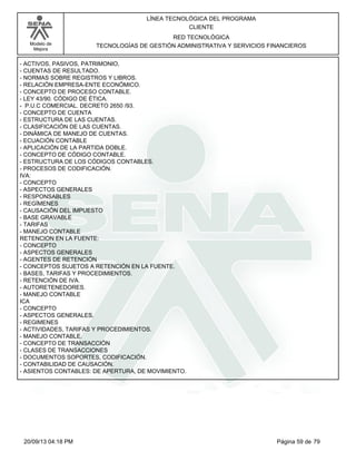 Modelo de 
Mejora 
LÍNEA TECNOLÓGICA DEL PROGRAMA 
CLIENTE 
RED TECNOLÓGICA 
TECNOLOGÍAS DE GESTIÓN ADMINISTRATIVA Y SERVICIOS FINANCIEROS 
- ACTIVOS, PASIVOS, PATRIMONIO, 
- CUENTAS DE RESULTADO. 
- NORMAS SOBRE REGISTROS Y LIBROS. 
- RELACIÓN EMPRESA-ENTE ECONÓMICO. 
- CONCEPTO DE PROCESO CONTABLE. 
- LEY 43/90. CÓDIGO DE ÉTICA. 
- P.U.C COMERCIAL. DECRETO 2650 /93. 
- CONCEPTO DE CUENTA 
- ESTRUCTURA DE LAS CUENTAS. 
- CLASIFICACIÓN DE LAS CUENTAS. 
- DINÁMICA DE MANEJO DE CUENTAS. 
- ECUACIÓN CONTABLE 
- APLICACIÓN DE LA PARTIDA DOBLE. 
- CONCEPTO DE CÓDIGO CONTABLE. 
- ESTRUCTURA DE LOS CÓDIGOS CONTABLES. 
- PROCESOS DE CODIFICACIÓN. 
IVA: 
- CONCEPTO 
- ASPECTOS GENERALES 
- RESPONSABLES 
- REGÍMENES 
- CAUSACIÓN DEL IMPUESTO 
- BASE GRAVABLE 
- TARIFAS 
- MANEJO CONTABLE 
RETENCION EN LA FUENTE: 
- CONCEPTO 
- ASPECTOS GENERALES 
- AGENTES DE RETENCIÓN 
- CONCEPTOS SUJETOS A RETENCIÓN EN LA FUENTE. 
- BASES, TARIFAS Y PROCEDIMIENTOS. 
- RETENCIÓN DE IVA. 
- AUTORETENEDORES. 
- MANEJO CONTABLE 
ICA 
- CONCEPTO 
- ASPECTOS GENERALES. 
- REGIMENES 
- ACTIVIDADES, TARIFAS Y PROCEDIMIENTOS. 
- MANEJO CONTABLE. 
- CONCEPTO DE TRANSACCIÓN 
- CLASES DE TRANSACCIONES 
- DOCUMENTOS SOPORTES, CODIFICACIÓN. 
- CONTABILIDAD DE CAUSACIÓN. 
- ASIENTOS CONTABLES: DE APERTURA, DE MOVIMIENTO. 
20/09/13 04:18 PM Página 59 de 79 
 