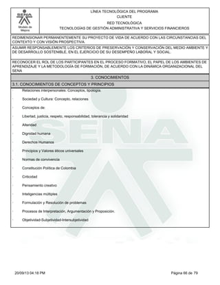 Modelo de 
Mejora 
LÍNEA TECNOLÓGICA DEL PROGRAMA 
CLIENTE 
RED TECNOLÓGICA 
TECNOLOGÍAS DE GESTIÓN ADMINISTRATIVA Y SERVICIOS FINANCIEROS 
REDIMENSIONAR PERMANENTEMENTE SU PROYECTO DE VIDA DE ACUERDO CON LAS CIRCUNSTANCIAS DEL 
CONTEXTO Y CON VISIÓN PROSPECTIVA. 
ASUMIR RESPONSABLEMENTE LOS CRITERIOS DE PRESERVACIÓN Y CONSERVACIÓN DEL MEDIO AMBIENTE Y 
DE DESARROLLO SOSTENIBLE, EN EL EJERCICIO DE SU DESEMPEÑO LABORAL Y SOCIAL. 
RECONOCER EL ROL DE LOS PARTICIPANTES EN EL PROCESO FORMATIVO, EL PAPEL DE LOS AMBIENTES DE 
APRENDIZAJE Y LA METODOLOGÍA DE FORMACIÓN, DE ACUERDO CON LA DINÁMICA ORGANIZACIONAL DEL 
SENA 
3. CONOCIMIENTOS 
3.1. CONOCIMIENTOS DE CONCEPTOS Y PRINCIPIOS 
· Relaciones interpersonales: Conceptos, tipología. 
· Sociedad y Cultura: Concepto, relaciones 
· Conceptos de: 
· Libertad, justicia, respeto, responsabilidad, tolerancia y solidaridad 
· Alteridad 
· Dignidad humana 
· Derechos Humanos 
· Principios y Valores éticos universales 
· Normas de convivencia 
· Constitución Política de Colombia 
· Criticidad 
· Pensamiento creativo 
· Inteligencias múltiples 
· Formulación y Resolución de problemas 
· Procesos de Interpretación, Argumentación y Proposición. 
· Objetividad-Subjetividad-Intersubjetividad 
20/09/13 04:18 PM Página 66 de 79 
 