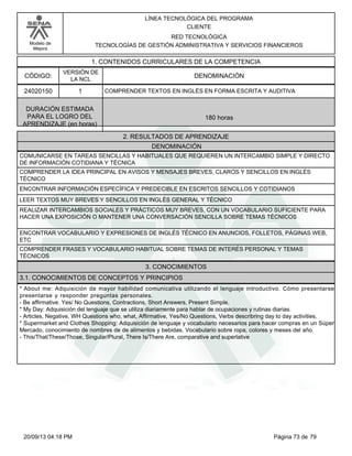 Modelo de 
Mejora 
LÍNEA TECNOLÓGICA DEL PROGRAMA 
CLIENTE 
RED TECNOLÓGICA 
TECNOLOGÍAS DE GESTIÓN ADMINISTRATIVA Y SERVICIOS FINANCIEROS 
1. CONTENIDOS CURRICULARES DE LA COMPETENCIA 
CÓDIGO: DENOMINACIÓN 
24020150 
VERSIÓN DE 
LA NCL 
1 
COMPRENDER TEXTOS EN INGLÉS EN FORMA ESCRITA Y AUDITIVA 
2. RESULTADOS DE APRENDIZAJE 
DURACIÓN ESTIMADA 
PARA EL LOGRO DEL 
APRENDIZAJE (en horas) 
180 horas 
DENOMINACIÓN 
COMUNICARSE EN TAREAS SENCILLAS Y HABITUALES QUE REQUIEREN UN INTERCAMBIO SIMPLE Y DIRECTO 
DE INFORMACIÓN COTIDIANA Y TÉCNICA 
COMPRENDER LA IDEA PRINCIPAL EN AVISOS Y MENSAJES BREVES, CLAROS Y SENCILLOS EN INGLÉS 
TÉCNICO 
ENCONTRAR INFORMACIÓN ESPECÍFICA Y PREDECIBLE EN ESCRITOS SENCILLOS Y COTIDIANOS 
LEER TEXTOS MUY BREVES Y SENCILLOS EN INGLÉS GENERAL Y TÉCNICO 
REALIZAR INTERCAMBIOS SOCIALES Y PRÁCTICOS MUY BREVES, CON UN VOCABULARIO SUFICIENTE PARA 
HACER UNA EXPOSICIÓN O MANTENER UNA CONVERSACIÓN SENCILLA SOBRE TEMAS TÉCNICOS 
ENCONTRAR VOCABULARIO Y EXPRESIONES DE INGLÉS TÉCNICO EN ANUNCIOS, FOLLETOS, PÁGINAS WEB, 
ETC 
COMPRENDER FRASES Y VOCABULARIO HABITUAL SOBRE TEMAS DE INTERÉS PERSONAL Y TEMAS 
TÉCNICOS 
3. CONOCIMIENTOS 
3.1. CONOCIMIENTOS DE CONCEPTOS Y PRINCIPIOS 
* About me: Adquisición de mayor habilidad comunicativa utilizando el lenguaje introductivo. Cómo presentarse 
presentarse y responder preguntas personales. 
- Be affirmative. Yes/ No Questions, Contractions, Short Answers, Present Simple. 
* My Day: Adquisición del lenguaje que se utiliza diariamente para hablar de ocupaciones y rutinas diarias. 
- Articles, Negative, WH Questions who, what, Affirmative, Yes/No Questions, Verbs describring day to day activities, 
* Supermarket and Clothes Shopping: Adquisición de lenguaje y vocabulario necesarios para hacer compras en un Súper 
Mercado, conocimiento de nombres de de alimentos y bebidas. Vocabulario sobre ropa, colores y meses del año. 
- This/That/These/Those, Singular/Plural, There Is/There Are, comparative and superlative 
20/09/13 04:18 PM Página 73 de 79 
 