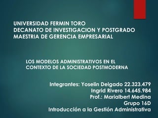 UNIVERSIDAD FERMIN TORO
DECANATO DE INVESTIGACION Y POSTGRADO
MAESTRIA DE GERENCIA EMPRESARIAL
LOS MODELOS ADMINISTRATIVOS EN EL
CONTEXTO DE LA SOCIEDAD POSTMODERNA
Integrantes: Yoselin Delgado 22.323.479
Ingrid Rivero 14.645.984
Prof.: Marialbert Medina
Grupo 16D
Introducción a la Gestión Administrativa
 