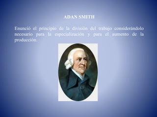 ADAN SMITH
Enunció el principio de la división del trabajo considerándolo
necesario para la especialización y para el aumento de la
producción.
 