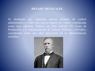 HENARY METACALFE
Se distinguió por implantar nuevas técnicas de control
administrativo e ideó una nueva manera de control considerada
como muy eficiente. Publicó un libro titulado "El Costo de
Producción y la Administración de Talleres Públicos y Privados,
considerada como una obra precursora de la administración
científica.
 