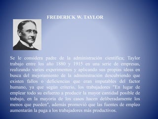 FREDERICK W. TAYLOR
Se le considera padre de la administración científica; Taylor
trabajo entre los año 1880 y 1915 en una serie de empresas,
realizando varios experimentos y aplicando sus propias ideas en
busca del mejoramiento de la administración descubriendo que
existen fallos o deficiencias que eran imputables del factor
humano, ya que según criterio, los trabajadores "En lugar de
emplear todo su esfuerzo a producir la mayor cantidad posible de
trabajo, en la mayoría de los casos hacen deliberadamente los
menos que pueden", además promovió que las fuentes de empleo
aumentarán la paga a los trabajadores más productivos.
 