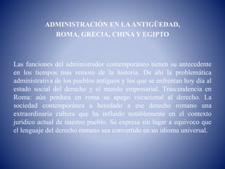 ADMINISTRACIÓN EN LAANTIGÜEDAD,
ROMA, GRECIA, CHINA Y EGIPTO
Las funciones del administrador contemporáneo tienen su antecedente
en los tiempos más remoto de la historia. De ahí la problemática
administrativa de los pueblos antiguos y los que se enfrentan hoy día al
estado social del derecho y el mundo empresarial. Trascendencia en
Roma: aún perdura en roma su apego vocacional al derecho. La
sociedad contemporánea a heredado a ese derecho romano una
extraordinaria cultura que ha influido notablemente en el contexto
jurídico actual de nuestro pueblo. Se expresa sin lugar a equivoco que
el lenguaje del derecho romano sea convertido en un idioma universal.
 