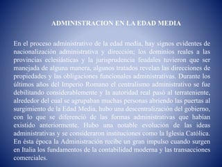 ADMINISTRACION EN LA EDAD MEDIA
En el proceso administrativo de la edad media, hay signos evidentes de
nacionalización administrativa y dirección; los dominios reales a las
provincias eclesiásticas y la jurisprudencia feudales tuvieron que ser
manejada de alguna manera, algunos tratados revelan las direcciones de
propiedades y las obligaciones funcionales administrativas. Durante los
últimos años del Imperio Romano el centralismo administrativo se fue
debilitando considerablemente y la autoridad real pasó al terrateniente,
alrededor del cual se agrupaban muchas personas abriendo las puertas al
surgimiento de la Edad Media, hubo una descentralización del gobierno,
con lo que se diferenció de las formas administrativas que habían
existido anteriormente. Hubo una notable evolución de las ideas
administrativas y se consideraron instituciones como la Iglesia Católica.
En ésta época la Administración recibe un gran impulso cuando surgen
en Italia los fundamentos de la contabilidad moderna y las transacciones
comerciales.
 