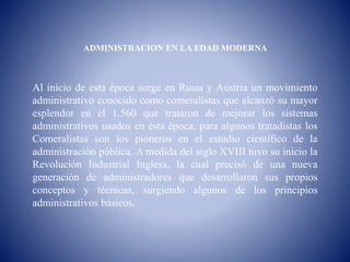 ADMINISTRACION EN LA EDAD MODERNA
Al inicio de esta época surge en Rusia y Austria un movimiento
administrativo conocido como comeralistas que alcanzó su mayor
esplendor en el 1.560 que trataron de mejorar los sistemas
administrativos usados en esta época, para algunos tratadistas los
Comeralistas son los pioneros en el estudio científico de la
administración pública. A medida del siglo XVIII tuvo su inicio la
Revolución Industrial Inglesa, la cual precisó de una nueva
generación de administradores que desarrollaron sus propios
conceptos y técnicas, surgiendo algunos de los principios
administrativos básicos.
 