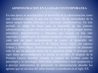 ADMINISTRACION EN LA EDAD CONTEMPORANEA
En esta época se asientan bases al desarrollo de la administración como
una verdadera ciencia ya que con los frutos de las necesidades de la
época surgen teorías, principios y funciones administrativas. En éste
período se echan las bases para el desarrollo de las ciencias
administrativas, ya que con las necesidades de la época surgen teorías,
principios, procedimientos y funciones que aunque ya han sido
superadas o modificadas de manera sustancial cumplieron a su tiempo,
cada una un papel preponderante en cuanto al desarrollo del
pensamiento administrativo. F. W Taylor, Henry Fayol, los esposos
Gilbert y Elton Mayo. Históricamente la Administración ha adoptado
todo lo que ha parecido bueno de la ingeniería desde el principio del
siglo hasta aproximadamente la década de los años 20 después de la
Primera Guerra Mundial. Cuando la ciencia del hombre como la
psicología y la sociología, entre otros, comenzaron a tener aceptación y
a proveer instrumentos de aplicación, la administración absorbe los
aportes que en esa área del saber humano se producen en el siglo XX
 
