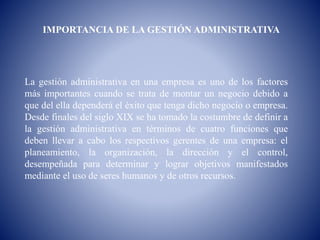 IMPORTANCIA DE LA GESTIÓN ADMINISTRATIVA
La gestión administrativa en una empresa es uno de los factores
más importantes cuando se trata de montar un negocio debido a
que del ella dependerá el éxito que tenga dicho negocio o empresa.
Desde finales del siglo XIX se ha tomado la costumbre de definir a
la gestión administrativa en términos de cuatro funciones que
deben llevar a cabo los respectivos gerentes de una empresa: el
planeamiento, la organización, la dirección y el control,
desempeñada para determinar y lograr objetivos manifestados
mediante el uso de seres humanos y de otros recursos.
 