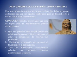 PRECURSORES DE LA GESTIÓN ADMINISTRATIVA
Para que la administración sea lo que es hoy día, hubo personajes
destacados que con sus aportes colaboraron para el desarrollo de la
misma. Entre ellos se encuentran:
CONFUCIO Filósofo, proporcionó una serie
de reglas para la Administración pública
recomendando:
a. Que las personas que ocupan posiciones
públicas deben conocer bien el país para así
estar en condiciones de resolver sus
problemas.
b. Excluir de la selección del personal el
favoritismo y el partidarismo.
c. Que los funcionarios seleccionados
deberían ser personas honradas
desinteresadas y capaces.
 