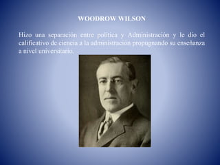 WOODROW WILSON
Hizo una separación entre política y Administración y le dio el
calificativo de ciencia a la administración propugnando su enseñanza
a nivel universitario.
 