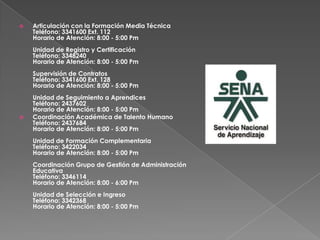 Articulación con la Formación Media TécnicaTeléfono: 3341600 Ext. 112Horario de Atención: 8:00 - 5:00 PmUnidad de Registro y CertificaciónTeléfono: 3348240Horario de Atención: 8:00 - 5:00 PmSupervisión de ContratosTeléfono: 3341600 Ext. 128Horario de Atención: 8:00 - 5:00 PmUnidad de Seguimiento a AprendicesTeléfono: 2437602Horario de Atención: 8:00 - 5:00 PmCoordinación Académica de Talento HumanoTeléfono: 2437684Horario de Atención: 8:00 - 5:00 PmUnidad de Formación ComplementariaTeléfono: 3422034Horario de Atención: 8:00 - 5:00 PmCoordinación Grupo de Gestión de Administración EducativaTeléfono: 3346114Horario de Atención: 8:00 - 6:00 PmUnidad de Selección e IngresoTeléfono: 3342368Horario de Atención: 8:00 - 5:00 Pm