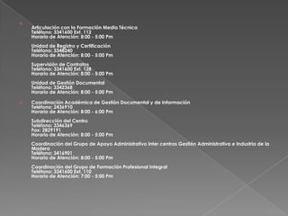 Articulación con la Formación Media TécnicaTeléfono: 3341600 Ext. 112Horario de Atención: 8:00 - 5:00 PmUnidad de Registro y CertificaciónTeléfono: 3348240Horario de Atención: 8:00 - 5:00 PmSupervisión de ContratosTeléfono: 3341600 Ext. 128Horario de Atención: 8:00 - 5:00 PmUnidad de Gestión DocumentalTeléfono: 3342368Horario de Atención: 8:00 - 5:00 PmCoordinación Académica de Gestión Documental y de InformaciónTeléfono: 2436910Horario de Atención: 8:00 - 6:00 PmSubdirección del CentroTeléfono: 3346369Fax: 2829191Horario de Atención: 8:00 - 5:00 PmCoordinación del Grupo de Apoyo Administrativo Inter centros Gestión Administrativa e Industria de la MaderaTeléfono: 3416901Horario de Atención: 8:00 - 5:00 PmCoordinación del Grupo de Formación Profesional IntegralTeléfono: 3341600 Ext. 110Horario de Atención: 7:00 - 5:00 Pm
