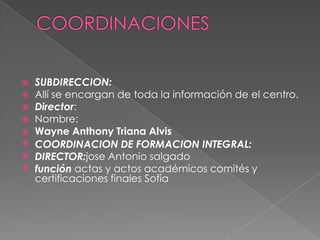 COORDINACIONESSUBDIRECCION:Allí se encargan de toda la información de el centro.Director:Nombre:Wayne Anthony Triana AlvisCOORDINACION DE FORMACION INTEGRAL:DIRECTOR:jose Antonio salgadofunción actas y actos académicos comités y certificaciones finales Sofía