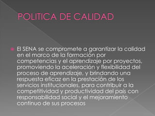 POLITICA DE CALIDADEl SENA se compromete a garantizar la calidad en el marco de la formación por competencias y el aprendizaje por proyectos, promoviendo la aceleración y flexibilidad del proceso de aprendizaje, y brindando una respuesta eficaz en la prestación de los servicios institucionales, para contribuir a la competitividad y productividad del país con responsabilidad social y el mejoramiento continuo de sus procesos